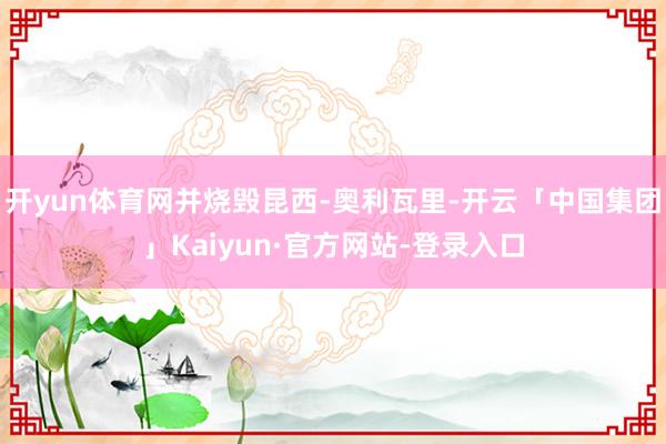 开yun体育网并烧毁昆西-奥利瓦里-开云「中国集团」Kaiyun·官方网站-登录入口
