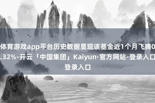 体育游戏app平台历史数据显现该基金近1个月飞腾0.32%-开云「中国集团」Kaiyun·官方网站-登录入口