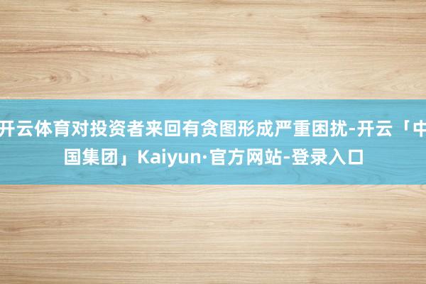 开云体育对投资者来回有贪图形成严重困扰-开云「中国集团」Kaiyun·官方网站-登录入口
