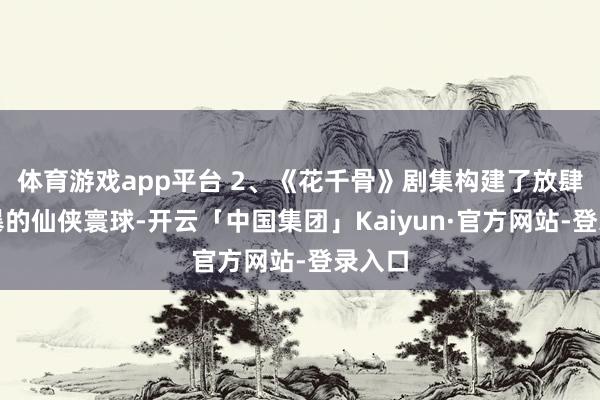 体育游戏app平台 2、《花千骨》剧集构建了放肆又狂暴的仙侠寰球-开云「中国集团」Kaiyun·官方网站-登录入口