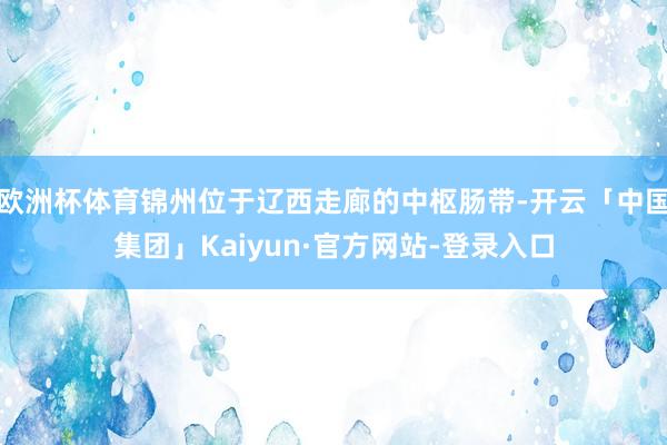 欧洲杯体育锦州位于辽西走廊的中枢肠带-开云「中国集团」Kaiyun·官方网站-登录入口