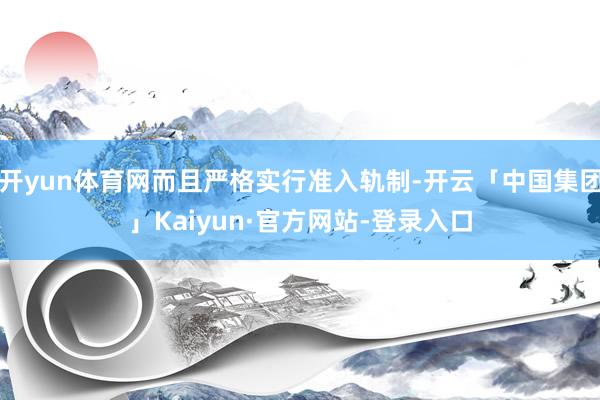 开yun体育网而且严格实行准入轨制-开云「中国集团」Kaiyun·官方网站-登录入口
