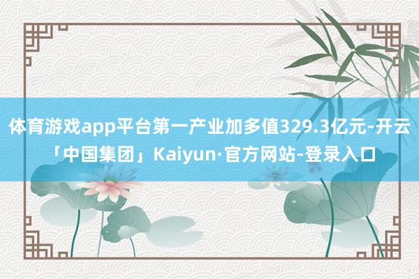 体育游戏app平台第一产业加多值329.3亿元-开云「中国集团」Kaiyun·官方网站-登录入口