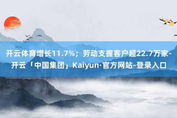 开云体育增长11.7%；劳动支握客户超22.7万家-开云「中国集团」Kaiyun·官方网站-登录入口