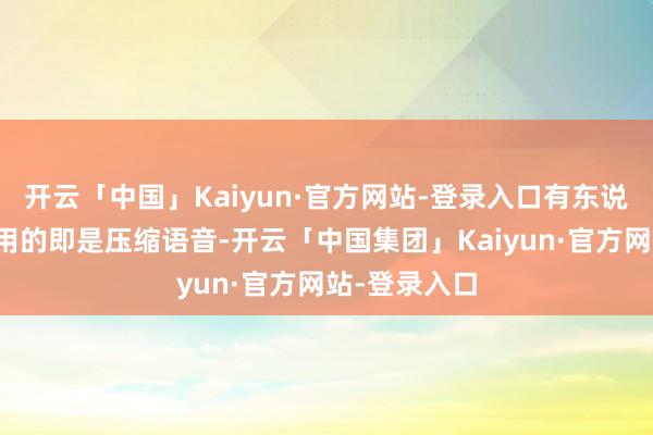 开云「中国」Kaiyun·官方网站-登录入口有东说念主说他们用的即是压缩语音-开云「中国集团」Kaiyun·官方网站-登录入口
