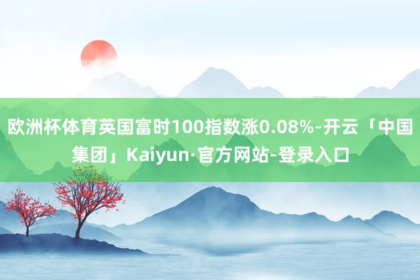 欧洲杯体育英国富时100指数涨0.08%-开云「中国集团」Kaiyun·官方网站-登录入口