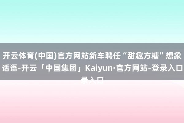 开云体育(中国)官方网站新车聘任“甜趣方糖”想象话语-开云「中国集团」Kaiyun·官方网站-登录入口