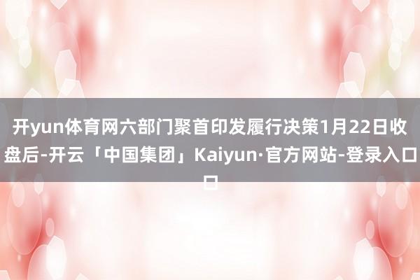 开yun体育网六部门聚首印发履行决策 1月22日收盘后-开云「中国集团」Kaiyun·官方网站-登录入口