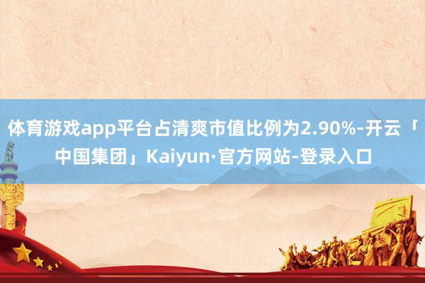 体育游戏app平台占清爽市值比例为2.90%-开云「中国集团」Kaiyun·官方网站-登录入口