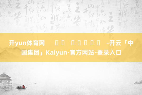 开yun体育网      		  					  -开云「中国集团」Kaiyun·官方网站-登录入口