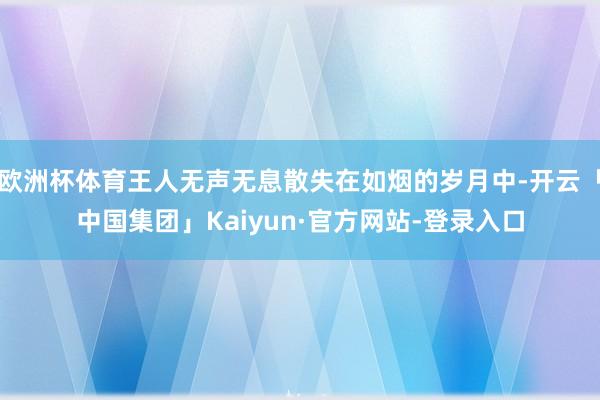 欧洲杯体育王人无声无息散失在如烟的岁月中-开云「中国集团」Kaiyun·官方网站-登录入口