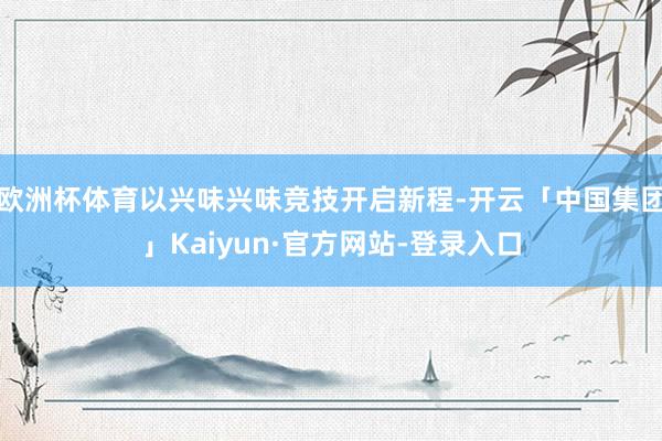 欧洲杯体育以兴味兴味竞技开启新程-开云「中国集团」Kaiyun·官方网站-登录入口