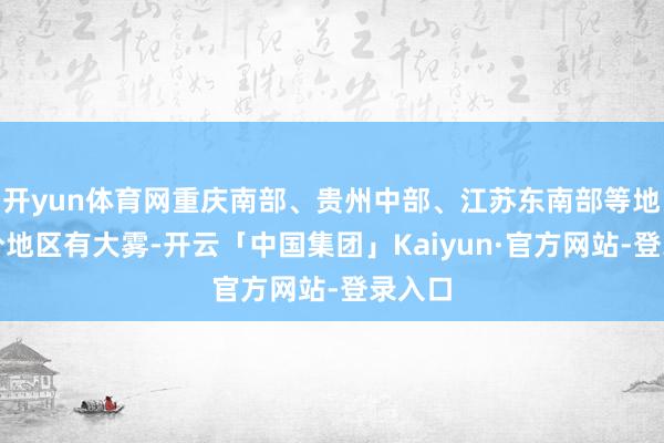 开yun体育网重庆南部、贵州中部、江苏东南部等地的部分地区有大雾-开云「中国集团」Kaiyun·官方网站-登录入口