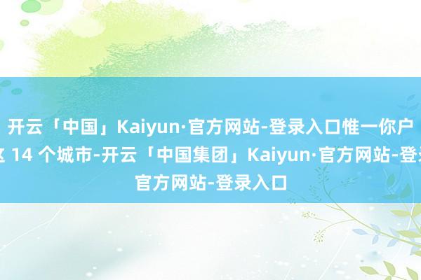 开云「中国」Kaiyun·官方网站-登录入口惟一你户口在这 14 个城市-开云「中国集团」Kaiyun·官方网站-登录入口