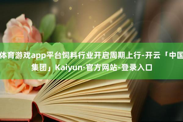 体育游戏app平台饲料行业开启周期上行-开云「中国集团」Kaiyun·官方网站-登录入口