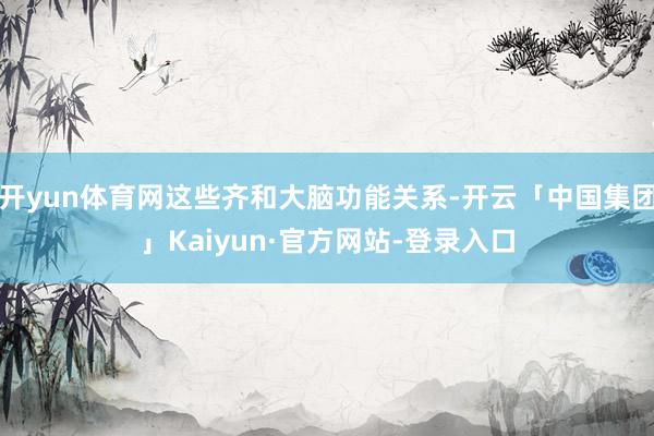 开yun体育网这些齐和大脑功能关系-开云「中国集团」Kaiyun·官方网站-登录入口