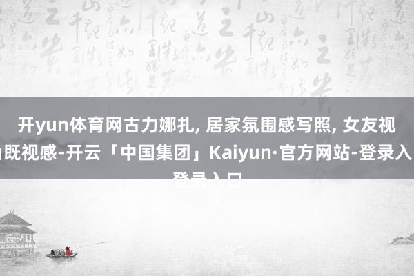 开yun体育网古力娜扎, 居家氛围感写照, 女友视角既视感-开云「中国集团」Kaiyun·官方网站-登录入口