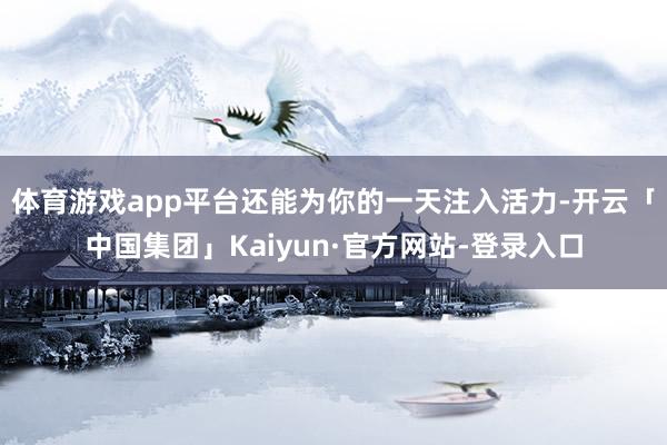 体育游戏app平台还能为你的一天注入活力-开云「中国集团」Kaiyun·官方网站-登录入口