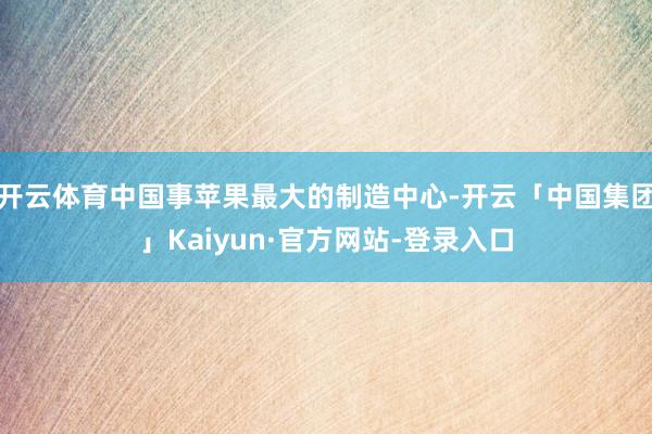 开云体育中国事苹果最大的制造中心-开云「中国集团」Kaiyun·官方网站-登录入口
