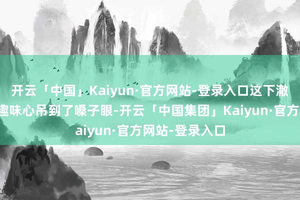 开云「中国」Kaiyun·官方网站-登录入口这下澈底把不雅众的趣味心吊到了嗓子眼-开云「中国集团」Kaiyun·官方网站-登录入口