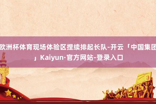 欧洲杯体育现场体验区捏续排起长队-开云「中国集团」Kaiyun·官方网站-登录入口