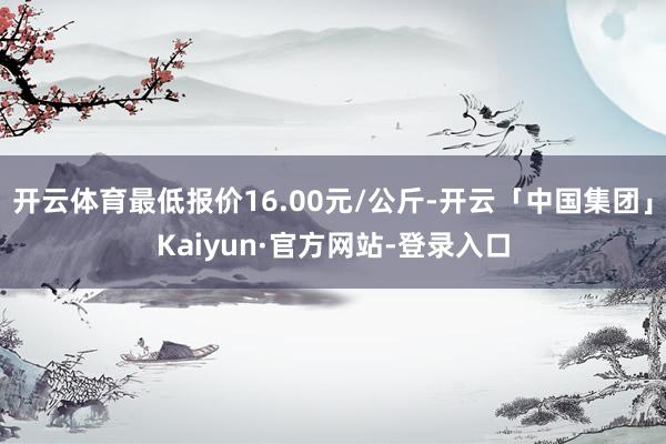 开云体育最低报价16.00元/公斤-开云「中国集团」Kaiyun·官方网站-登录入口