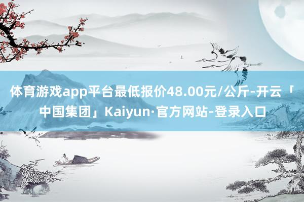 体育游戏app平台最低报价48.00元/公斤-开云「中国集团」Kaiyun·官方网站-登录入口