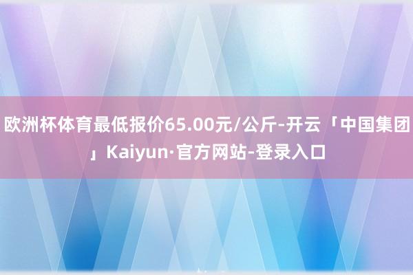 欧洲杯体育最低报价65.00元/公斤-开云「中国集团」Kaiyun·官方网站-登录入口