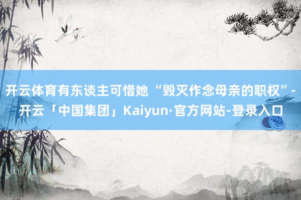 开云体育有东谈主可惜她 “毁灭作念母亲的职权”-开云「中国集团」Kaiyun·官方网站-登录入口