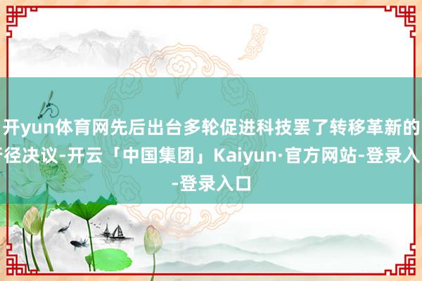 开yun体育网先后出台多轮促进科技罢了转移革新的行径决议-开云「中国集团」Kaiyun·官方网站-登录入口