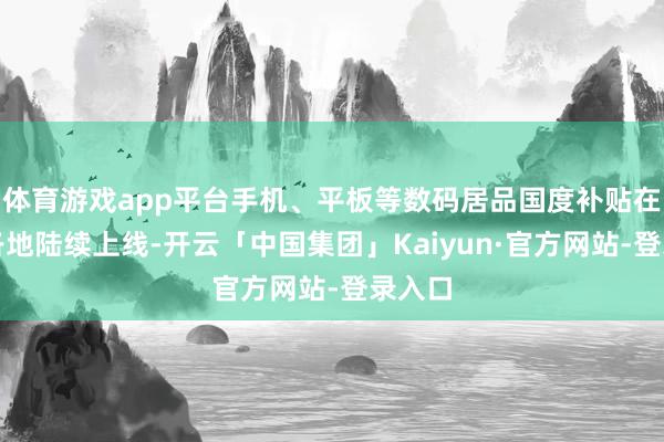 体育游戏app平台手机、平板等数码居品国度补贴在天下各地陆续上线-开云「中国集团」Kaiyun·官方网站-登录入口