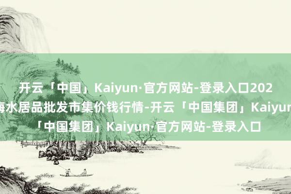 开云「中国」Kaiyun·官方网站-登录入口2025年2月28日山东威海水居品批发市集价钱行情-开云「中国集团」Kaiyun·官方网站-登录入口