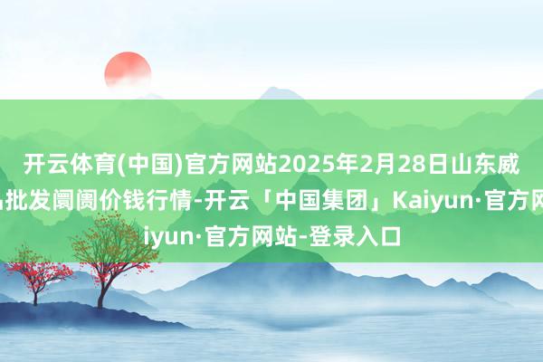 开云体育(中国)官方网站2025年2月28日山东威海市农副居品批发阛阓价钱行情-开云「中国集团」Kaiyun·官方网站-登录入口
