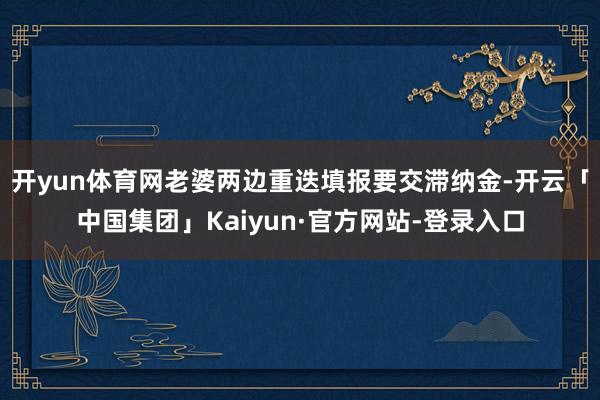 开yun体育网老婆两边重迭填报要交滞纳金-开云「中国集团」Kaiyun·官方网站-登录入口