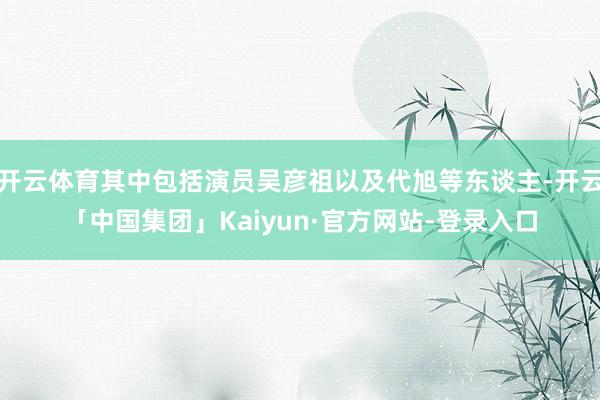 开云体育其中包括演员吴彦祖以及代旭等东谈主-开云「中国集团」Kaiyun·官方网站-登录入口