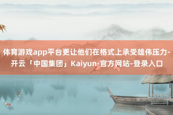 体育游戏app平台更让他们在格式上承受雄伟压力-开云「中国集团」Kaiyun·官方网站-登录入口