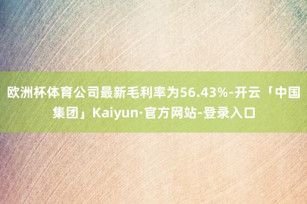 欧洲杯体育　　公司最新毛利率为56.43%-开云「中国集团」Kaiyun·官方网站-登录入口