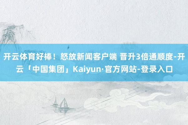 开云体育好棒！怒放新闻客户端 晋升3倍通顺度-开云「中国集团」Kaiyun·官方网站-登录入口