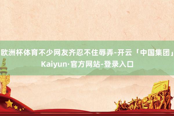 欧洲杯体育不少网友齐忍不住辱弄-开云「中国集团」Kaiyun·官方网站-登录入口
