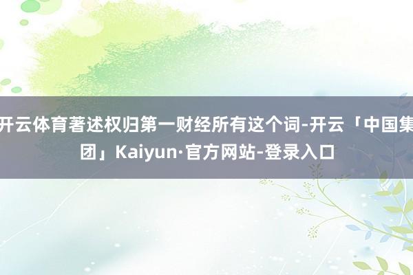 开云体育著述权归第一财经所有这个词-开云「中国集团」Kaiyun·官方网站-登录入口