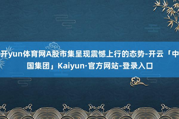开yun体育网A股市集呈现震憾上行的态势-开云「中国集团」Kaiyun·官方网站-登录入口