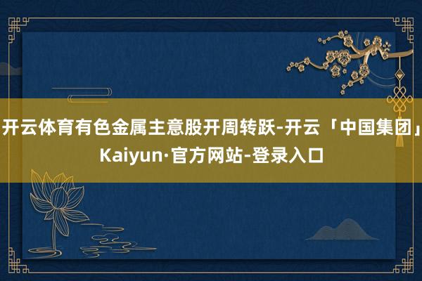 开云体育有色金属主意股开周转跃-开云「中国集团」Kaiyun·官方网站-登录入口