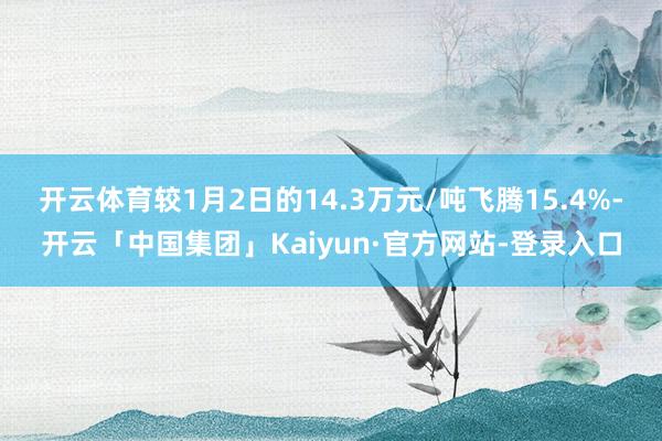 开云体育较1月2日的14.3万元/吨飞腾15.4%-开云「中国集团」Kaiyun·官方网站-登录入口