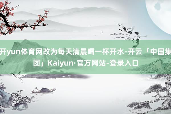 开yun体育网改为每天清晨喝一杯开水-开云「中国集团」Kaiyun·官方网站-登录入口