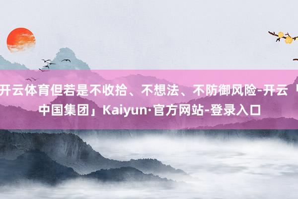 开云体育但若是不收拾、不想法、不防御风险-开云「中国集团」Kaiyun·官方网站-登录入口