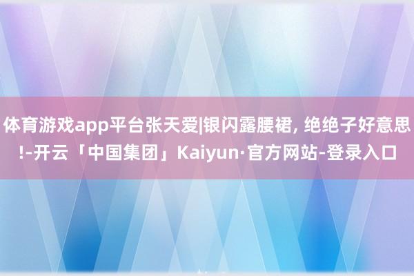 体育游戏app平台张天爱|银闪露腰裙, 绝绝子好意思!-开云「中国集团」Kaiyun·官方网站-登录入口
