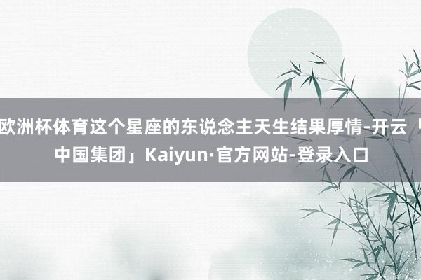 欧洲杯体育这个星座的东说念主天生结果厚情-开云「中国集团」Kaiyun·官方网站-登录入口