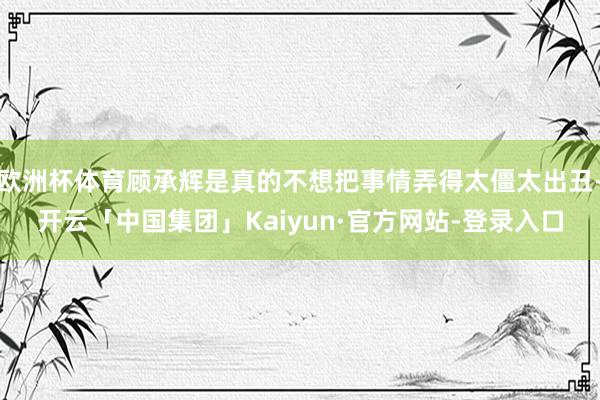欧洲杯体育顾承辉是真的不想把事情弄得太僵太出丑-开云「中国集团」Kaiyun·官方网站-登录入口