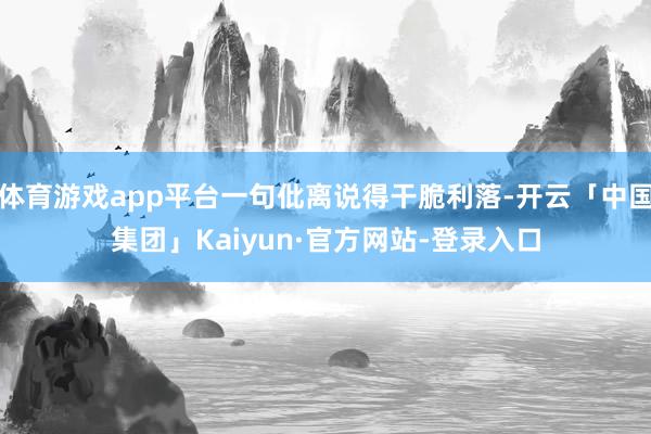 体育游戏app平台一句仳离说得干脆利落-开云「中国集团」Kaiyun·官方网站-登录入口