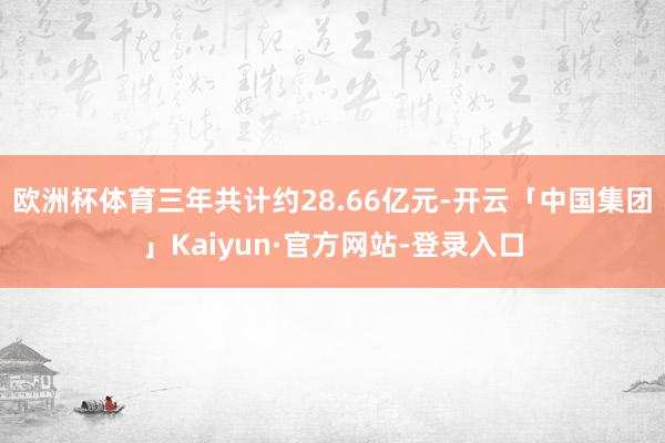欧洲杯体育三年共计约28.66亿元-开云「中国集团」Kaiyun·官方网站-登录入口